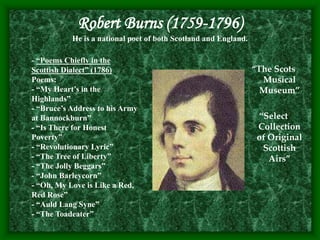 Robert Burns (1759-1796)
He is a national poet of both Scotland and England.
“The Scots
Musical
Museum”
“Select
Collection
of Original
Scottish
Airs”
- “Poems Chiefly in the
Scottish Dialect” (1786)
Poems:
- “My Heart’s in the
Highlands”
- “Bruce’s Address to his Army
at Bannockburn”
- “Is There for Honest
Poverty”
- “Revolutionary Lyric”
- “The Tree of Liberty”
- “The Jolly Beggars”
- “John Barleycorn”
- “Oh, My Love is Like a Red,
Red Rose”
- “Auld Lang Syne”
- “The Toadeater”
 