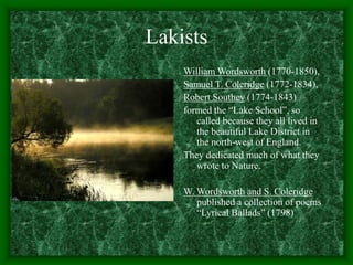 Lakists
William Wordsworth (1770-1850),
Samuel T. Coleridge (1772-1834),
Robert Southey (1774-1843)
formed the “Lake School”, so
called because they all lived in
the beautiful Lake District in
the north-west of England.
They dedicated much of what they
wrote to Nature.
W. Wordsworth and S. Coleridge
published a collection of poems
“Lyrical Ballads” (1798)
 
