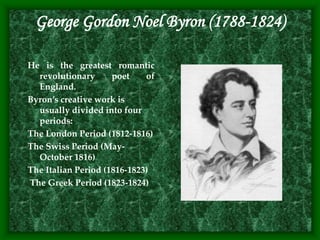 George Gordon Noel Byron (1788-1824)
He is the greatest romantic
revolutionary poet of
England.
Byron’s creative work is
usually divided into four
periods:
The London Period (1812-1816)
The Swiss Period (May-
October 1816)
The Italian Period (1816-1823)
The Greek Period (1823-1824)
 