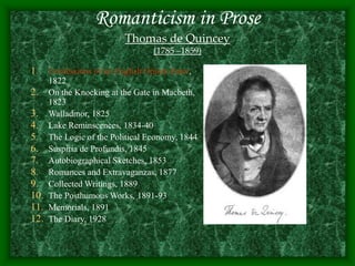 Romanticism in Prose
Thomas de Quincey
(1785 –1859)
1. Confessions of an English Opium Eater,
1822
2. On the Knocking at the Gate in Macbeth,
1823
3. Walladmor, 1825
4. Lake Reminscences, 1834-40
5. The Logic of the Political Economy, 1844
6. Suspiria de Profundis, 1845
7. Autobiographical Sketches, 1853
8. Romances and Extravaganzas, 1877
9. Collected Writings, 1889
10. The Posthumous Works, 1891-93
11. Memorials, 1891
12. The Diary, 1928
 