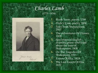 Charles Lamb
(1775 –1834)
1. Blank Verse, poetry, 1798
2. Pride's Cure, poetry, 1802
3. Tales from Shakespeare,
1807
4. The Adventures Of Ulysses,
1808
5. Specimens of English
dramatic poets who lived
about the time of
Shakespeare, 1808
6. On The Tragedies Of
Shakepeare, 1811
7. Essays Of Elia, 1823
8. The Last Essays Of Elia,
1833
 