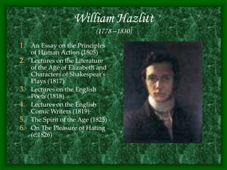 William Hazlitt
(1778 –1830)
1. An Essay on the Principles
of Human Action (1805)
2. Lectures on the Literature
of the Age of Elizabeth and
Characters of Shakespear's
Plays (1817)
3. Lectures on the English
Poets (1818)
4. Lectures on the English
Comic Writers (1819)·
5. The Spirit of the Age (1825)
6. On The Pleasure of Hating
(c.1826)
 