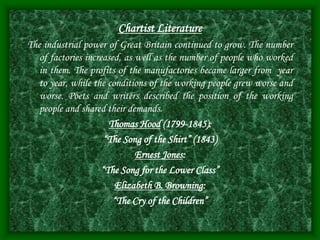 Chartist Literature
The industrial power of Great Britain continued to grow. The number
of factories increased, as well as the number of people who worked
in them. The profits of the manufactories became larger from year
to year, while the conditions of the working people grew worse and
worse. Poets and writers described the position of the working
people and shared their demands.
Thomas Hood (1799-1845):
“The Song of the Shirt” (1843)
Ernest Jones:
“The Song for the Lower Class”
Elizabeth B. Browning:
“The Cry of the Children”
 