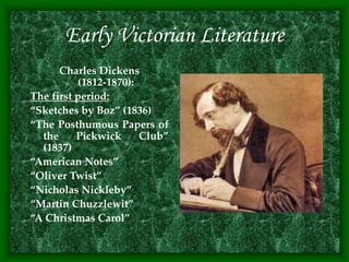 Early Victorian Literature
Charles Dickens
(1812-1870):
The first period:
“Sketches by Boz” (1836)
“The Posthumous Papers of
the Pickwick Club”
(1837)
“American Notes”
“Oliver Twist”
“Nicholas Nickleby”
“Martin Chuzzlewit”
“A Christmas Carol”
 