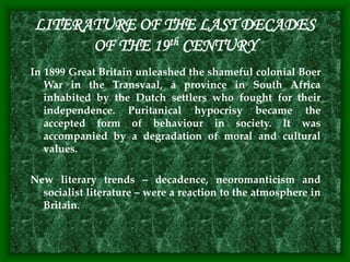 LITERATURE OF THE LAST DECADES
OF THE 19th CENTURY
In 1899 Great Britain unleashed the shameful colonial Boer
War in the Transvaal, a province in South Africa
inhabited by the Dutch settlers who fought for their
independence. Puritanical hypocrisy became the
accepted form of behaviour in society. It was
accompanied by a degradation of moral and cultural
values.
New literary trends – decadence, neoromanticism and
socialist literature – were a reaction to the atmosphere in
Britain.
 