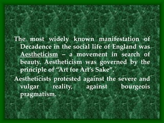 The most widely known manifestation of
Decadence in the social life of England was
Aestheticism – a movement in search of
beauty. Aestheticism was governed by the
principle of “Art for Art’s Sake”.
Aestheticists protested against the severe and
vulgar reality, against bourgeois
pragmatism.
 