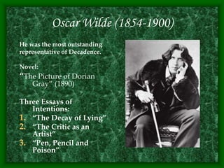 Oscar Wilde (1854-1900)
He was the most outstanding
representative of Decadence.
Novel:
“The Picture of Dorian
Gray” (1890)
Three Essays of
Intentions:
1. “The Decay of Lying”
2. “The Critic as an
Artist”
3. “Pen, Pencil and
Poison”
 