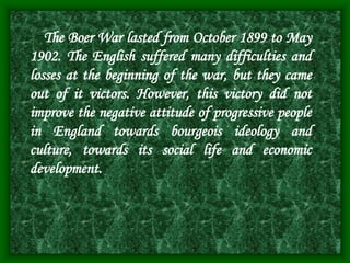 The Boer War lasted from October 1899 to May
1902. The English suffered many difficulties and
losses at the beginning of the war, but they came
out of it victors. However, this victory did not
improve the negative attitude of progressive people
in England towards bourgeois ideology and
culture, towards its social life and economic
development.
 