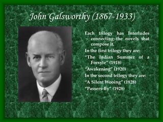 John Galsworthy (1867-1933)
Each trilogy has Interludes
connecting the novels that
compose it.
In the first trilogy they are:
“The Indian Summer of a
Forsyte” (1918)
“Awakening” (1920)
In the second trilogy they are:
“A Silent Wooing” (1928)
“Passers-By” (1928)
 