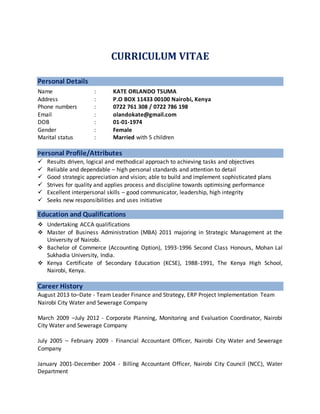CURRICULUM VITAE
Personal Details
Name : KATE ORLANDO TSUMA
Address : P.O BOX 11433 00100 Nairobi, Kenya
Phone numbers : 0722 761 308 / 0722 786 198
Email : olandokate@gmail.com
DOB : 01-01-1974
Gender : Female
Marital status : Married with 5 children
Personal Profile/Attributes
 Results driven, logical and methodical approach to achieving tasks and objectives
 Reliable and dependable – high personal standards and attention to detail
 Good strategic appreciation and vision; able to build and implement sophisticated plans
 Strives for quality and applies process and discipline towards optimising performance
 Excellent interpersonal skills – good communicator, leadership, high integrity
 Seeks new responsibilities and uses initiative
Education and Qualifications
 Undertaking ACCA qualifications
 Master of Business Administration (MBA) 2011 majoring in Strategic Management at the
University of Nairobi.
 Bachelor of Commerce (Accounting Option), 1993-1996 Second Class Honours, Mohan Lal
Sukhadia University, India.
 Kenya Certificate of Secondary Education (KCSE), 1988-1991, The Kenya High School,
Nairobi, Kenya.
Career History
August 2013 to–Date - Team Leader Finance and Strategy, ERP Project Implementation Team
Nairobi City Water and Sewerage Company
March 2009 –July 2012 - Corporate Planning, Monitoring and Evaluation Coordinator, Nairobi
City Water and Sewerage Company
July 2005 – February 2009 - Financial Accountant Officer, Nairobi City Water and Sewerage
Company
January 2001-December 2004 - Billing Accountant Officer, Nairobi City Council (NCC), Water
Department
 