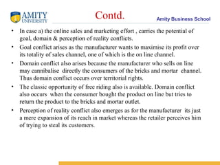 Contd.                   Amity Business School

• In case a) the online sales and marketing effort , carries the potential of
  goal, domain & perception of reality conflicts.
• Goal conflict arises as the manufacturer wants to maximise its profit over
  its totality of sales channel, one of which is the on line channel.
• Domain conflict also arises because the manufacturer who sells on line
  may cannibalise directly the consumers of the bricks and mortar channel.
  Thus domain conflict occurs over territorial rights.
• The classic opportunity of free riding also is available. Domain conflict
  also occurs when the consumer bought the product on line but tries to
  return the product to the bricks and mortar outlet.
• Perception of reality conflict also emerges as for the manufacturer its just
  a mere expansion of its reach in market whereas the retailer perceives him
  of trying to steal its customers.
 