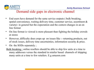 Amity Business School
          Demand side gaps in electronic channel
• End users have demand for the same service outputs ( bulk breaking,
   spatial convenience, waiting delivery time, customer service, assortment &
   variety) in general but the expectation and the context changes in an on
   line format
• On line format is viewed is more pleasant than fighting the holiday crowds
   at stores
• However, difficulty does crops up on issues like :- returning products, out
   of stock issues, delivery time uncertainties, information security & price.
• On the SODs separately ;
 Bulk breaking : online resellers should be able to ship few units at a time to
   many addresses versus the standard in retailer based channels of shipping
   many units at a time to few retailers. E.g amazon.com
 