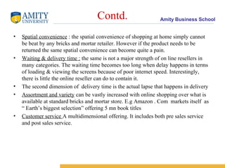 Contd.                     Amity Business School


•   Spatial convenience : the spatial convenience of shopping at home simply cannot
    be beat by any bricks and mortar retailer. However if the product needs to be
    returned the same spatial convenience can become quite a pain.
•   Waiting & delivery time : the same is not a major strength of on line resellers in
    many categories. The waiting time becomes too long when delay happens in terms
    of loading & viewing the screens because of poor internet speed. Interestingly,
    there is little the online reseller can do to contain it.
•   The second dimension of delivery time is the actual lapse that happens in delivery
•   Assortment and variety can be vastly increased with online shopping over what is
    available at standard bricks and mortar store. E.g Amazon . Com markets itself as
    “ Earth’s biggest selection” offering 5 mn book titles
•   Customer service A multidimensional offering. It includes both pre sales service
    and post sales service.
 