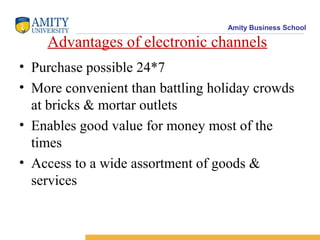 Amity Business School

    Advantages of electronic channels
• Purchase possible 24*7
• More convenient than battling holiday crowds
  at bricks & mortar outlets
• Enables good value for money most of the
  times
• Access to a wide assortment of goods &
  services
 