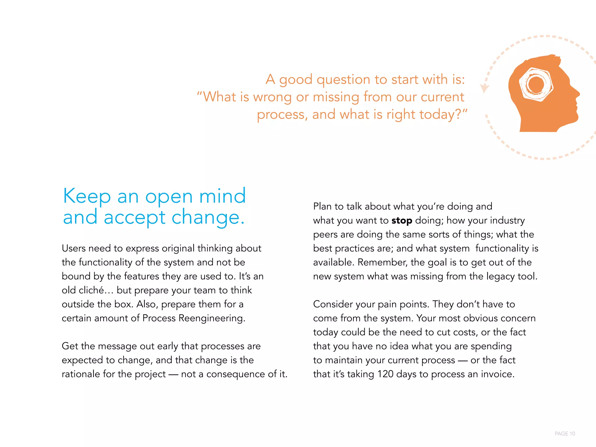PAGE 10
Users need to express original thinking about
the functionality of the system and not be
bound by the features they are used to. It’s an
old cliché… but prepare your team to think
outside the box. Also, prepare them for a
certain amount of Process Reengineering.
Get the message out early that processes are
expected to change, and that change is the
rationale for the project — not a consequence of it.
Plan to talk about what you’re doing and
what you want to stop doing; how your industry
peers are doing the same sorts of things; what the
best practices are; and what system functionality is
available. Remember, the goal is to get out of the
new system what was missing from the legacy tool.
Consider your pain points. They don’t have to
come from the system. Your most obvious concern
today could be the need to cut costs, or the fact
that you have no idea what you are spending
to maintain your current process — or the fact
that it’s taking 120 days to process an invoice.
A good question to start with is:
“What is wrong or missing from our current
process, and what is right today?”
Keep an open mind
and accept change.
 
