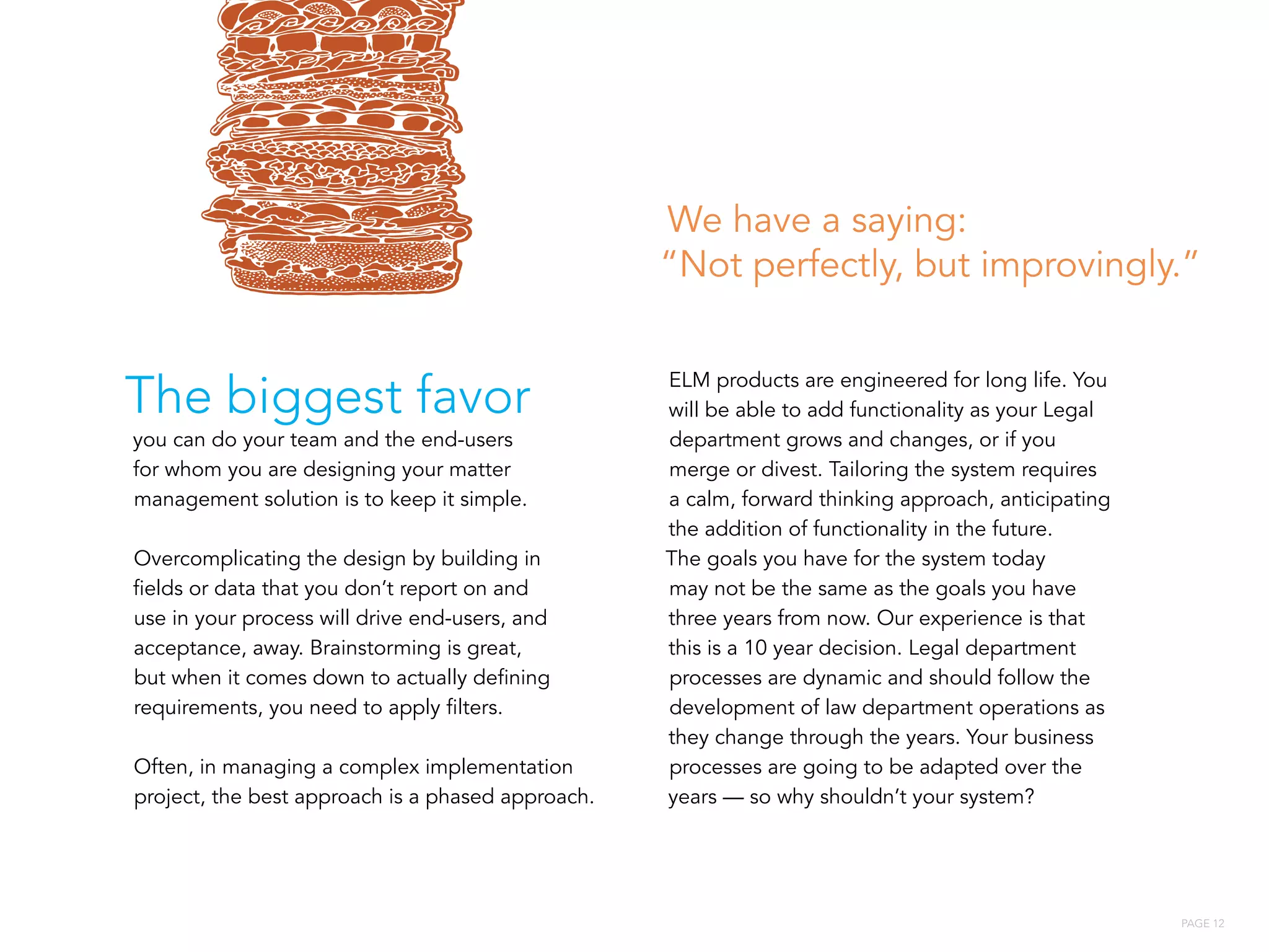 PAGE 12
The biggest favor
you can do your team and the end-users
for whom you are designing your matter
management solution is to keep it simple.
Overcomplicating the design by building in
fields or data that you don’t report on and
use in your process will drive end-users, and
acceptance, away. Brainstorming is great,
but when it comes down to actually defining
requirements, you need to apply filters.
Often, in managing a complex implementation
project, the best approach is a phased approach.
ELM products are engineered for long life. You
will be able to add functionality as your Legal
department grows and changes, or if you
merge or divest. Tailoring the system requires
a calm, forward thinking approach, anticipating
the addition of functionality in the future.
The goals you have for the system today
may not be the same as the goals you have
three years from now. Our experience is that
this is a 10 year decision. Legal department
processes are dynamic and should follow the
development of law department operations as
they change through the years. Your business
processes are going to be adapted over the
years — so why shouldn’t your system?
We have a saying:
“Not perfectly, but improvingly.”
 