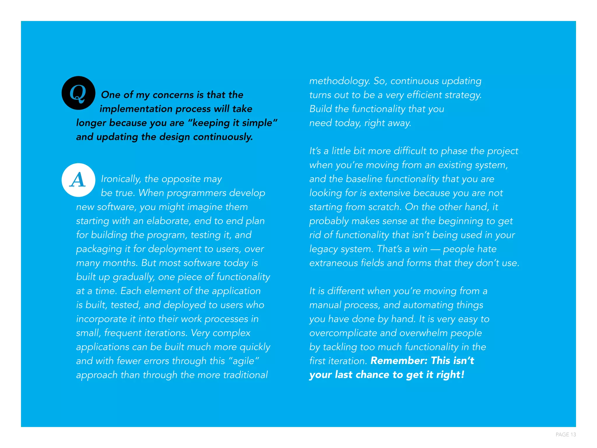 PAGE 13
One of my concerns is that the
implementation process will take
longer because you are “keeping it simple”
and updating the design continuously.
Ironically, the opposite may
be true. When programmers develop
new software, you might imagine them
starting with an elaborate, end to end plan
for building the program, testing it, and
packaging it for deployment to users, over
many months. But most software today is
built up gradually, one piece of functionality
at a time. Each element of the application
is built, tested, and deployed to users who
incorporate it into their work processes in
small, frequent iterations. Very complex
applications can be built much more quickly
and with fewer errors through this “agile”
approach than through the more traditional
methodology. So, continuous updating
turns out to be a very efficient strategy.
Build the functionality that you
need today, right away.
It’s a little bit more difficult to phase the project
when you’re moving from an existing system,
and the baseline functionality that you are
looking for is extensive because you are not
starting from scratch. On the other hand, it
probably makes sense at the beginning to get
rid of functionality that isn’t being used in your
legacy system. That’s a win — people hate
extraneous fields and forms that they don’t use.
It is different when you’re moving from a
manual process, and automating things
you have done by hand. It is very easy to
overcomplicate and overwhelm people
by tackling too much functionality in the
first iteration. Remember: This isn’t
your last chance to get it right!
Q
A
 