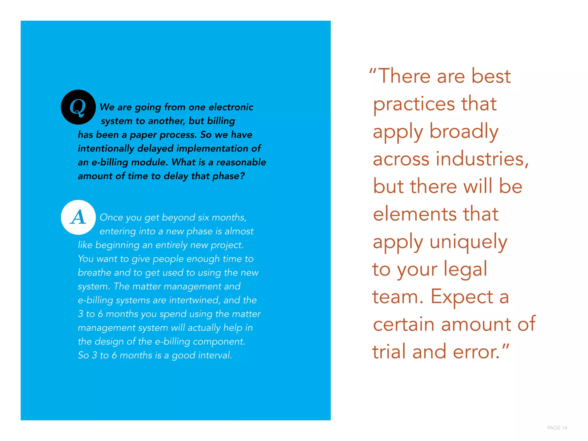 PAGE 14
We are going from one electronic
system to another, but billing
has been a paper process. So we have
intentionally delayed implementation of
an e-billing module. What is a reasonable
amount of time to delay that phase?
Once you get beyond six months,
entering into a new phase is almost
like beginning an entirely new project.
You want to give people enough time to
breathe and to get used to using the new
system. The matter management and
e-billing systems are intertwined, and the
3 to 6 months you spend using the matter
management system will actually help in
the design of the e-billing component.
So 3 to 6 months is a good interval.
“There are best
practices that
apply broadly
across industries,
but there will be
elements that
apply uniquely
to your legal
team. Expect a
certain amount of
trial and error.”
Q
A
 