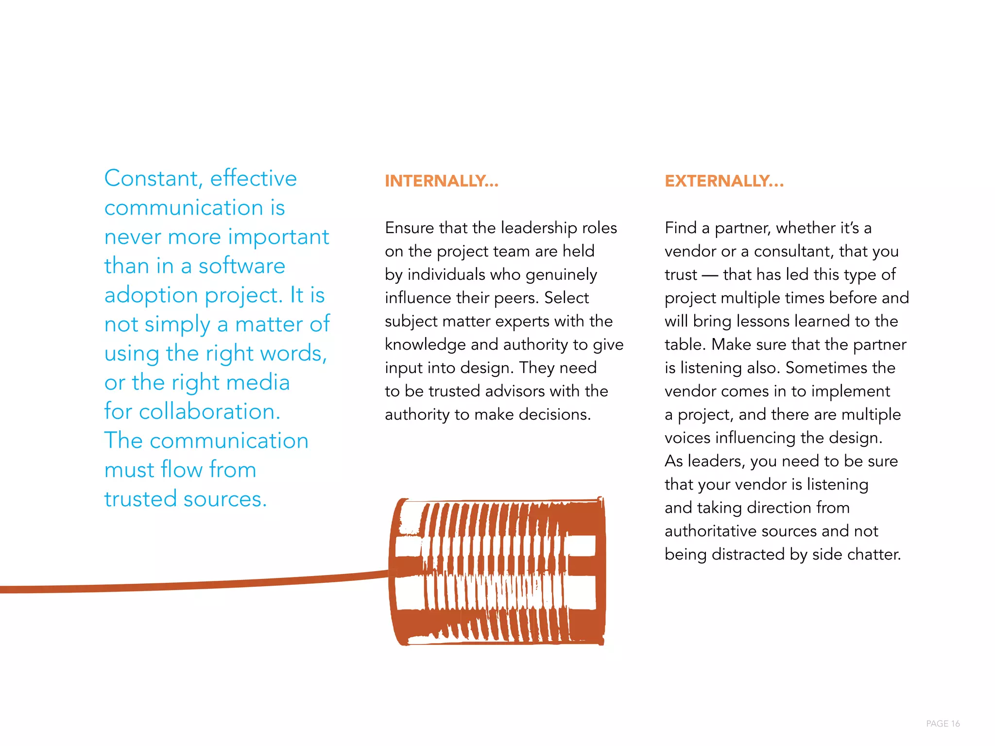PAGE 16
INTERNALLY...
Ensure that the leadership roles
on the project team are held
by individuals who genuinely
influence their peers. Select
subject matter experts with the
knowledge and authority to give
input into design. They need
to be trusted advisors with the
authority to make decisions.
EXTERNALLY…
Find a partner, whether it’s a
vendor or a consultant, that you
trust — that has led this type of
project multiple times before and
will bring lessons learned to the
table. Make sure that the partner
is listening also. Sometimes the
vendor comes in to implement
a project, and there are multiple
voices influencing the design.
As leaders, you need to be sure
that your vendor is listening
and taking direction from
authoritative sources and not
being distracted by side chatter.
Constant, effective
communication is
never more important
than in a software
adoption project. It is
not simply a matter of
using the right words,
or the right media
for collaboration.
The communication
must flow from
trusted sources.
 