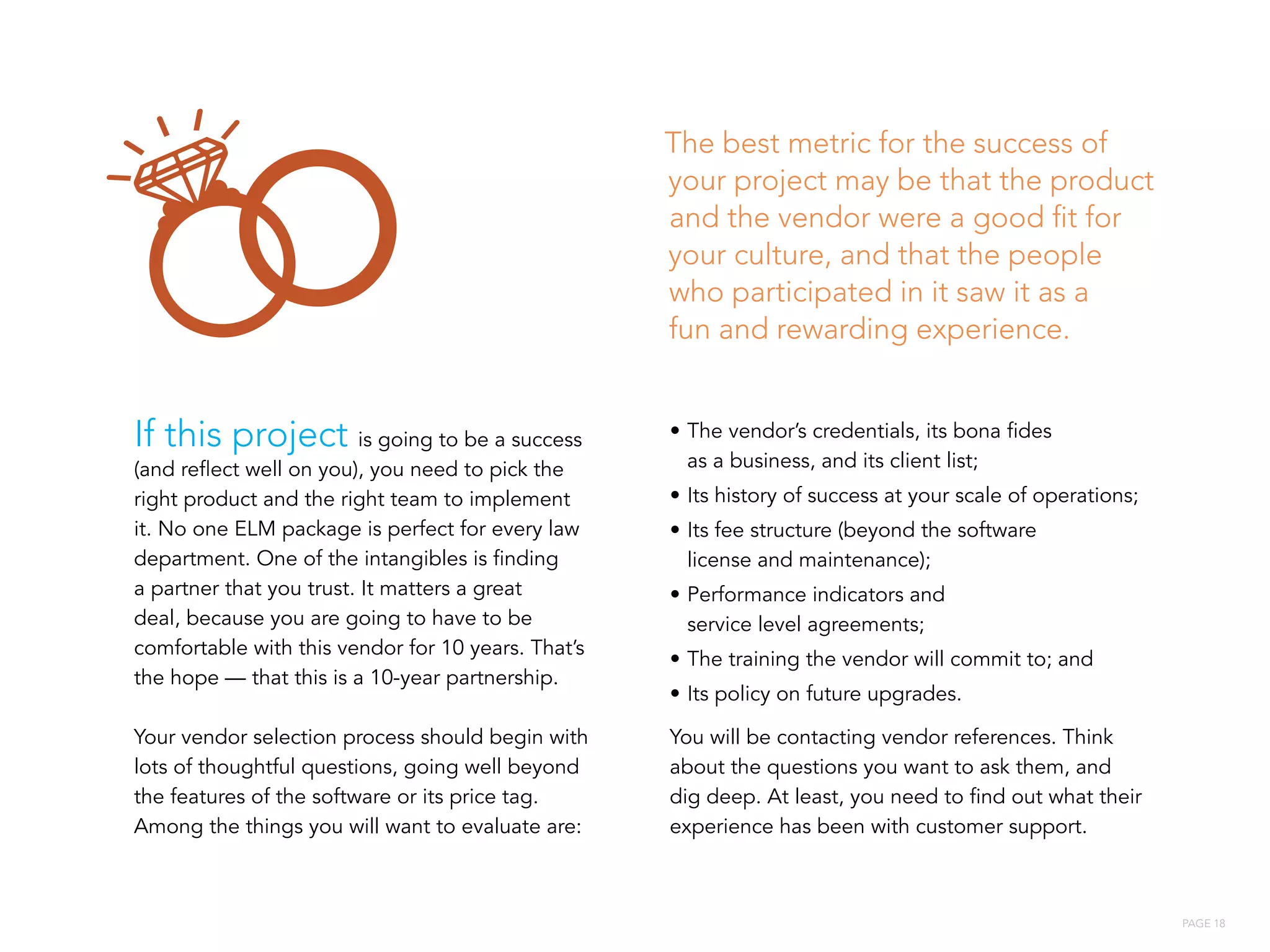 PAGE 18
If this project is going to be a success
(and reflect well on you), you need to pick the
right product and the right team to implement
it. No one ELM package is perfect for every law
department. One of the intangibles is finding
a partner that you trust. It matters a great
deal, because you are going to have to be
comfortable with this vendor for 10 years. That’s
the hope — that this is a 10-year partnership.
Your vendor selection process should begin with
lots of thoughtful questions, going well beyond
the features of the software or its price tag.
Among the things you will want to evaluate are:
•	The vendor’s credentials, its bona fides
as a business, and its client list;
•	Its history of success at your scale of operations;
•	Its fee structure (beyond the software
license and maintenance);
•	Performance indicators and
service level agreements;
•	The training the vendor will commit to; and
•	Its policy on future upgrades.
You will be contacting vendor references. Think
about the questions you want to ask them, and
dig deep. At least, you need to find out what their
experience has been with customer support.
The best metric for the success of
your project may be that the product
and the vendor were a good fit for
your culture, and that the people
who participated in it saw it as a
fun and rewarding experience.
 
