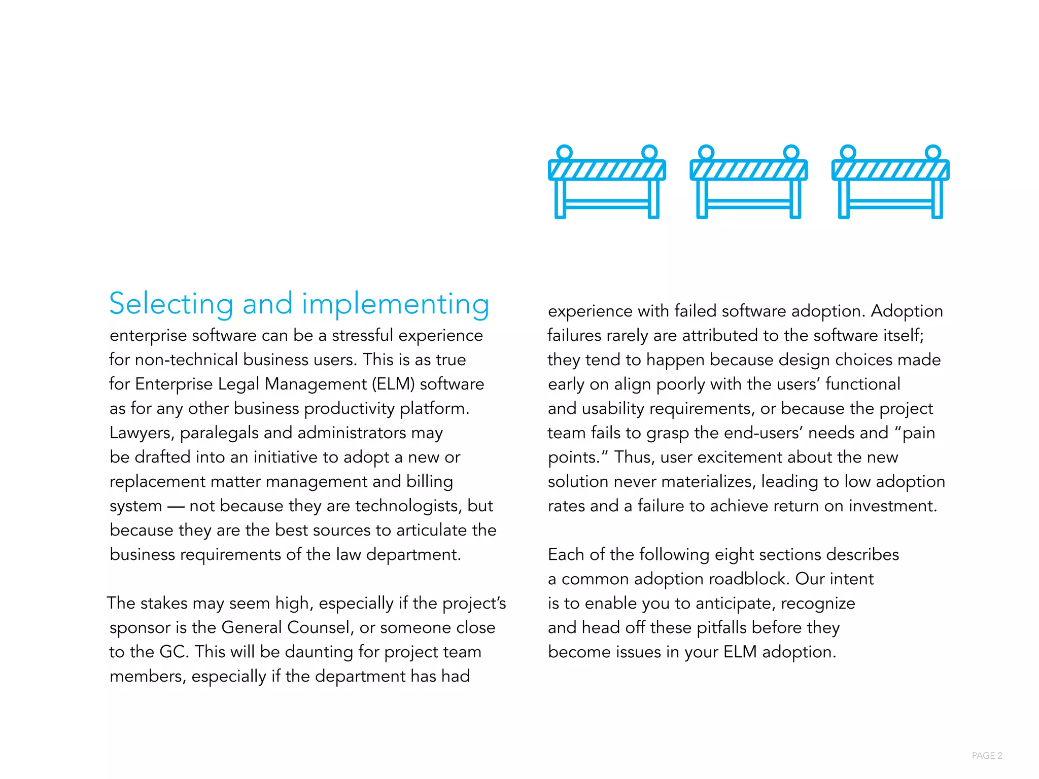 PAGE 2
Selecting and implementing
enterprise software can be a stressful experience
for non-technical business users. This is as true
for Enterprise Legal Management (ELM) software
as for any other business productivity platform.
Lawyers, paralegals and administrators may
be drafted into an initiative to adopt a new or
replacement matter management and billing
system — not because they are technologists, but
because they are the best sources to articulate the
business requirements of the law department.
The stakes may seem high, especially if the project’s
sponsor is the General Counsel, or someone close
to the GC. This will be daunting for project team
members, especially if the department has had
experience with failed software adoption. Adoption
failures rarely are attributed to the software itself;
they tend to happen because design choices made
early on align poorly with the users’ functional
and usability requirements, or because the project
team fails to grasp the end-users’ needs and “pain
points.” Thus, user excitement about the new
solution never materializes, leading to low adoption
rates and a failure to achieve return on investment.
Each of the following eight sections describes
a common adoption roadblock. Our intent
is to enable you to anticipate, recognize
and head off these pitfalls before they
become issues in your ELM adoption.
 