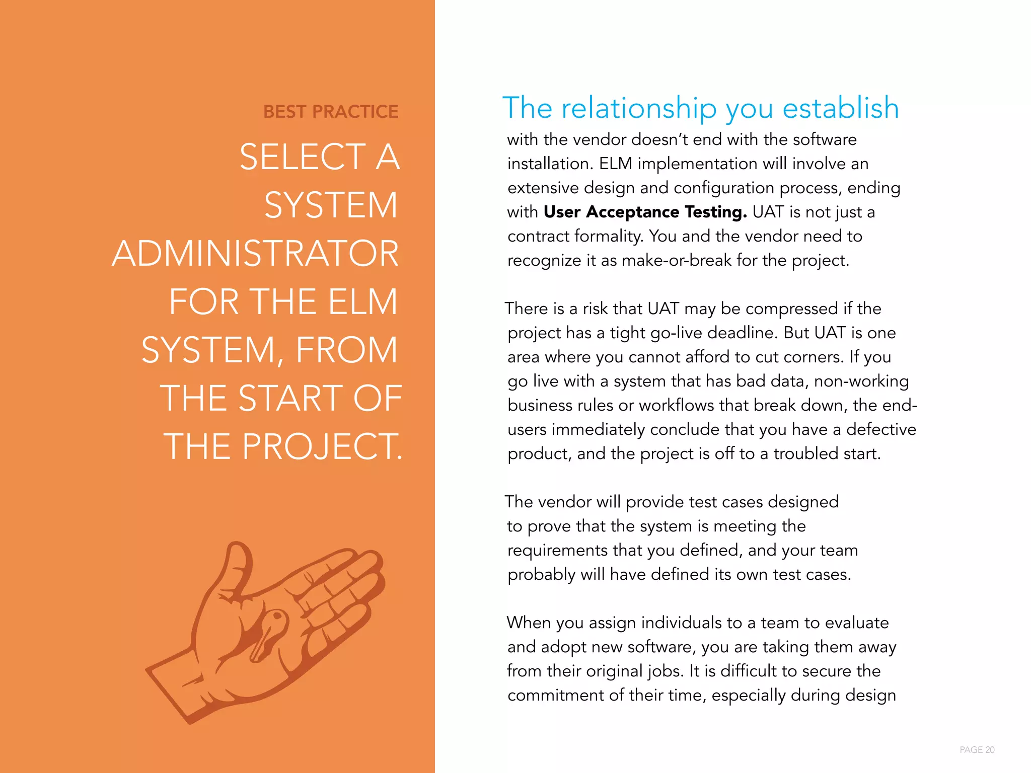 PAGE 20
The relationship you establish
with the vendor doesn’t end with the software
installation. ELM implementation will involve an
extensive design and configuration process, ending
with User Acceptance Testing. UAT is not just a
contract formality. You and the vendor need to
recognize it as make-or-break for the project.
There is a risk that UAT may be compressed if the
project has a tight go-live deadline. But UAT is one
area where you cannot afford to cut corners. If you
go live with a system that has bad data, non-working
business rules or workflows that break down, the end-
users immediately conclude that you have a defective
product, and the project is off to a troubled start.
The vendor will provide test cases designed
to prove that the system is meeting the
requirements that you defined, and your team
probably will have defined its own test cases.
When you assign individuals to a team to evaluate
and adopt new software, you are taking them away
from their original jobs. It is difficult to secure the
commitment of their time, especially during design
BEST PRACTICE
SELECT A
SYSTEM
ADMINISTRATOR
FOR THE ELM
SYSTEM, FROM
THE START OF
THE PROJECT.
 