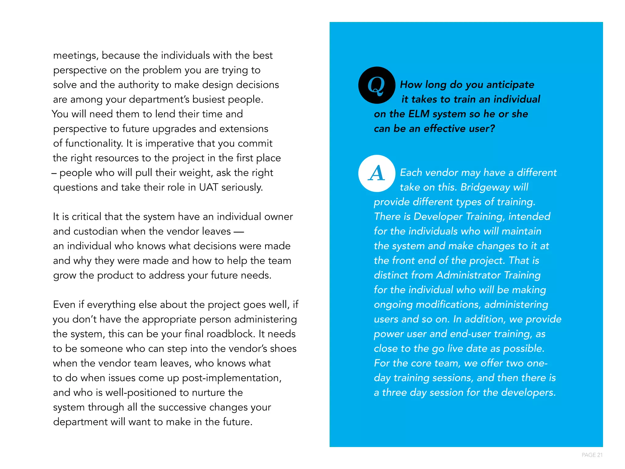 PAGE 21
How long do you anticipate
it takes to train an individual
on the ELM system so he or she
can be an effective user?
Each vendor may have a different
take on this. Bridgeway will
provide different types of training.
There is Developer Training, intended
for the individuals who will maintain
the system and make changes to it at
the front end of the project. That is
distinct from Administrator Training
for the individual who will be making
ongoing modifications, administering
users and so on. In addition, we provide
power user and end-user training, as
close to the go live date as possible.
For the core team, we offer two one-
day training sessions, and then there is
a three day session for the developers.
meetings, because the individuals with the best
perspective on the problem you are trying to
solve and the authority to make design decisions
are among your department’s busiest people.
You will need them to lend their time and
perspective to future upgrades and extensions
of functionality. It is imperative that you commit
the right resources to the project in the first place
– people who will pull their weight, ask the right
questions and take their role in UAT seriously.
It is critical that the system have an individual owner
and custodian when the vendor leaves —
an individual who knows what decisions were made
and why they were made and how to help the team
grow the product to address your future needs.
Even if everything else about the project goes well, if
you don’t have the appropriate person administering
the system, this can be your final roadblock. It needs
to be someone who can step into the vendor’s shoes
when the vendor team leaves, who knows what
to do when issues come up post-implementation,
and who is well-positioned to nurture the
system through all the successive changes your
department will want to make in the future.
Q
A
 