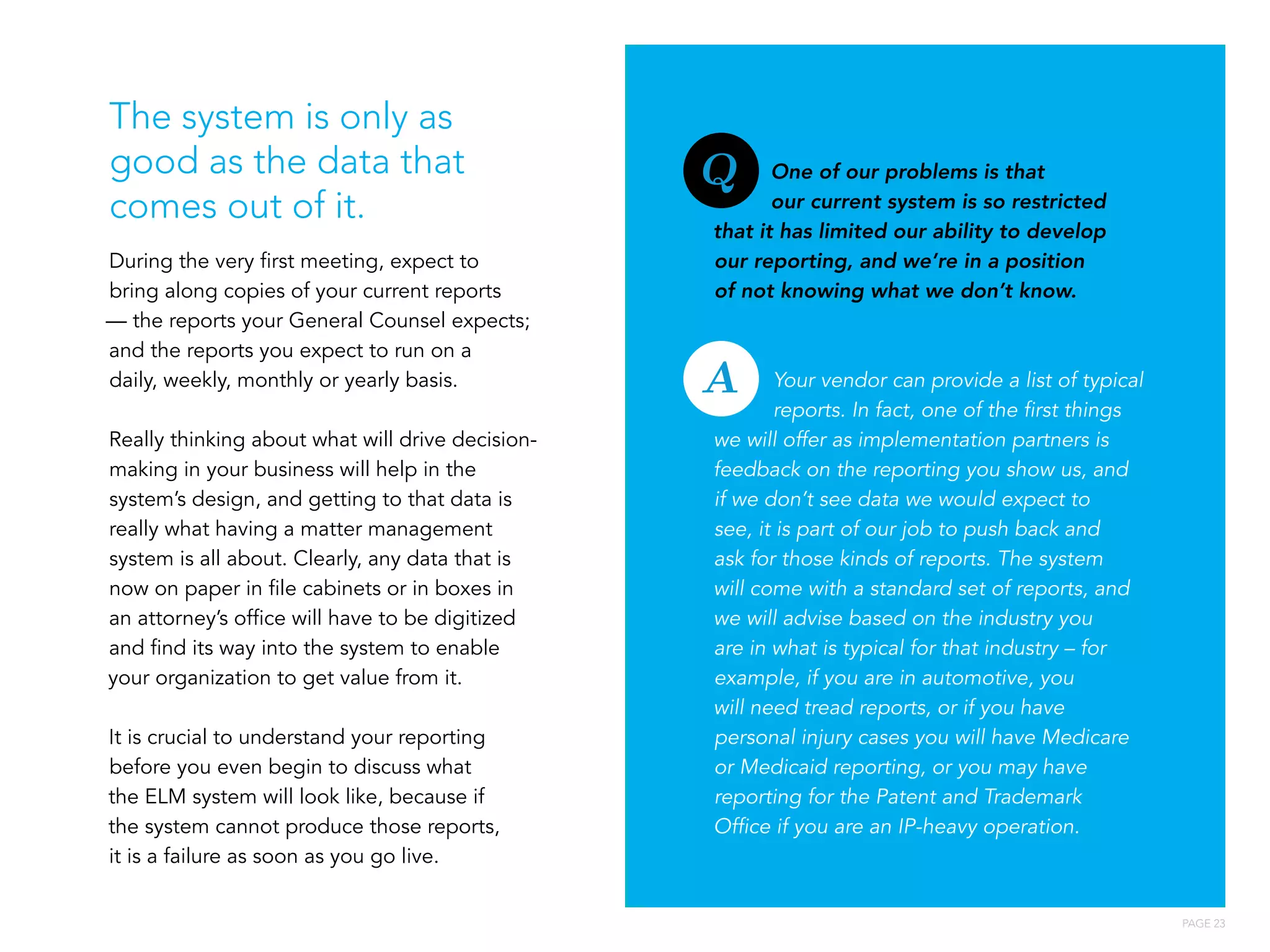 PAGE 23
During the very first meeting, expect to
bring along copies of your current reports
— the reports your General Counsel expects;
and the reports you expect to run on a
daily, weekly, monthly or yearly basis.
Really thinking about what will drive decision-
making in your business will help in the
system’s design, and getting to that data is
really what having a matter management
system is all about. Clearly, any data that is
now on paper in file cabinets or in boxes in
an attorney’s office will have to be digitized
and find its way into the system to enable
your organization to get value from it.
It is crucial to understand your reporting
before you even begin to discuss what
the ELM system will look like, because if
the system cannot produce those reports,
it is a failure as soon as you go live.
One of our problems is that
our current system is so restricted
that it has limited our ability to develop
our reporting, and we’re in a position
of not knowing what we don’t know.
Your vendor can provide a list of typical
reports. In fact, one of the first things
we will offer as implementation partners is
feedback on the reporting you show us, and
if we don’t see data we would expect to
see, it is part of our job to push back and
ask for those kinds of reports. The system
will come with a standard set of reports, and
we will advise based on the industry you
are in what is typical for that industry – for
example, if you are in automotive, you
will need tread reports, or if you have
personal injury cases you will have Medicare
or Medicaid reporting, or you may have
reporting for the Patent and Trademark
Office if you are an IP-heavy operation.
The system is only as
good as the data that
comes out of it.
Q
A
 