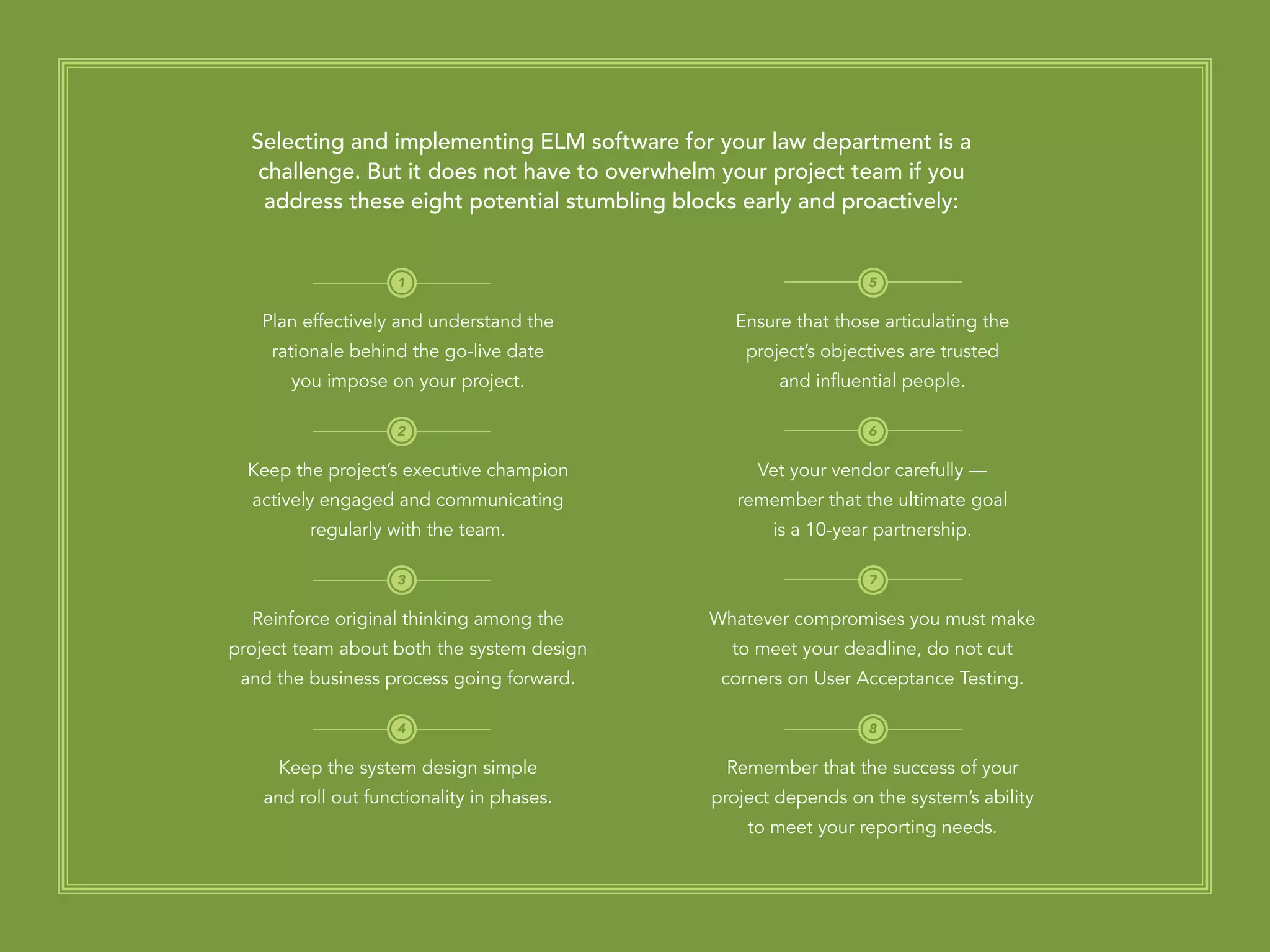 PAGE 24
Ensure that those articulating the
project’s objectives are trusted
and influential people.
Vet your vendor carefully —
remember that the ultimate goal
is a 10-year partnership.
Whatever compromises you must make
to meet your deadline, do not cut
corners on User Acceptance Testing.
Remember that the success of your
project depends on the system’s ability
to meet your reporting needs.
Plan effectively and understand the
rationale behind the go-live date
you impose on your project.
Keep the project’s executive champion
actively engaged and communicating
regularly with the team.
Reinforce original thinking among the
project team about both the system design
and the business process going forward.
Keep the system design simple
and roll out functionality in phases.
Selecting and implementing ELM software for your law department is a
challenge. But it does not have to overwhelm your project team if you
address these eight potential stumbling blocks early and proactively:
1 5
6
7
8
2
3
4
 