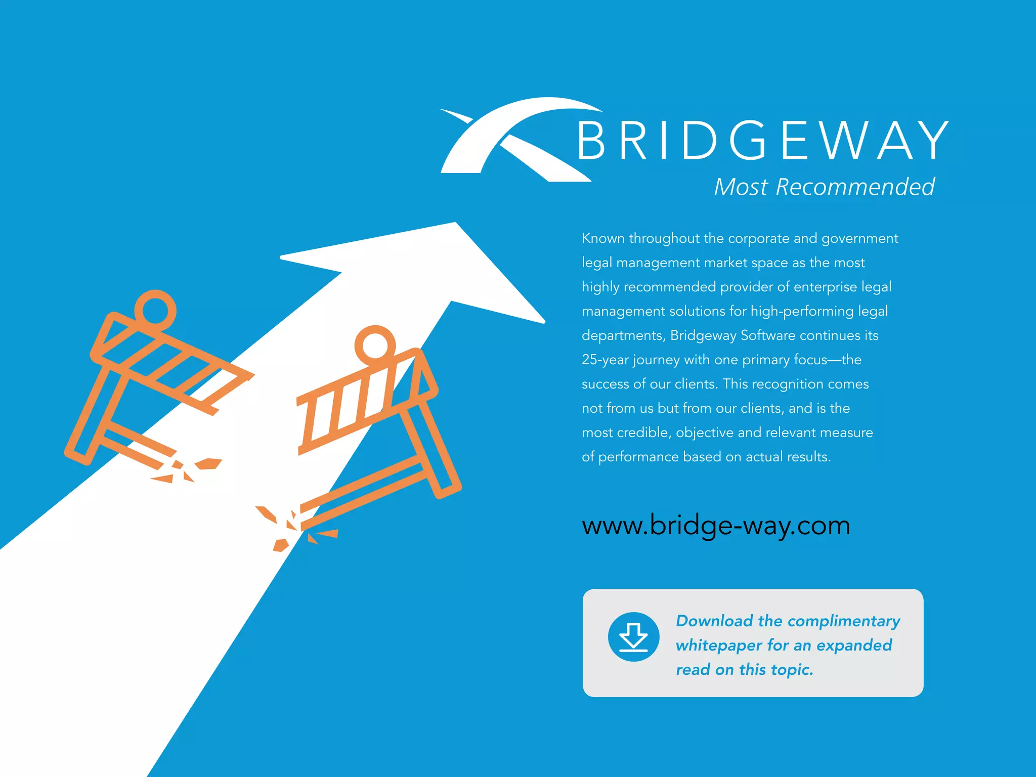 PAGE 25
Known throughout the corporate and government
legal management market space as the most
highly recommended provider of enterprise legal
management solutions for high-performing legal
departments, Bridgeway Software continues its
25-year journey with one primary focus—the
success of our clients. This recognition comes
not from us but from our clients, and is the
most credible, objective and relevant measure
of performance based on actual results.
www.bridge-way.com
Download the complimentary
whitepaper for an expanded
read on this topic.
 