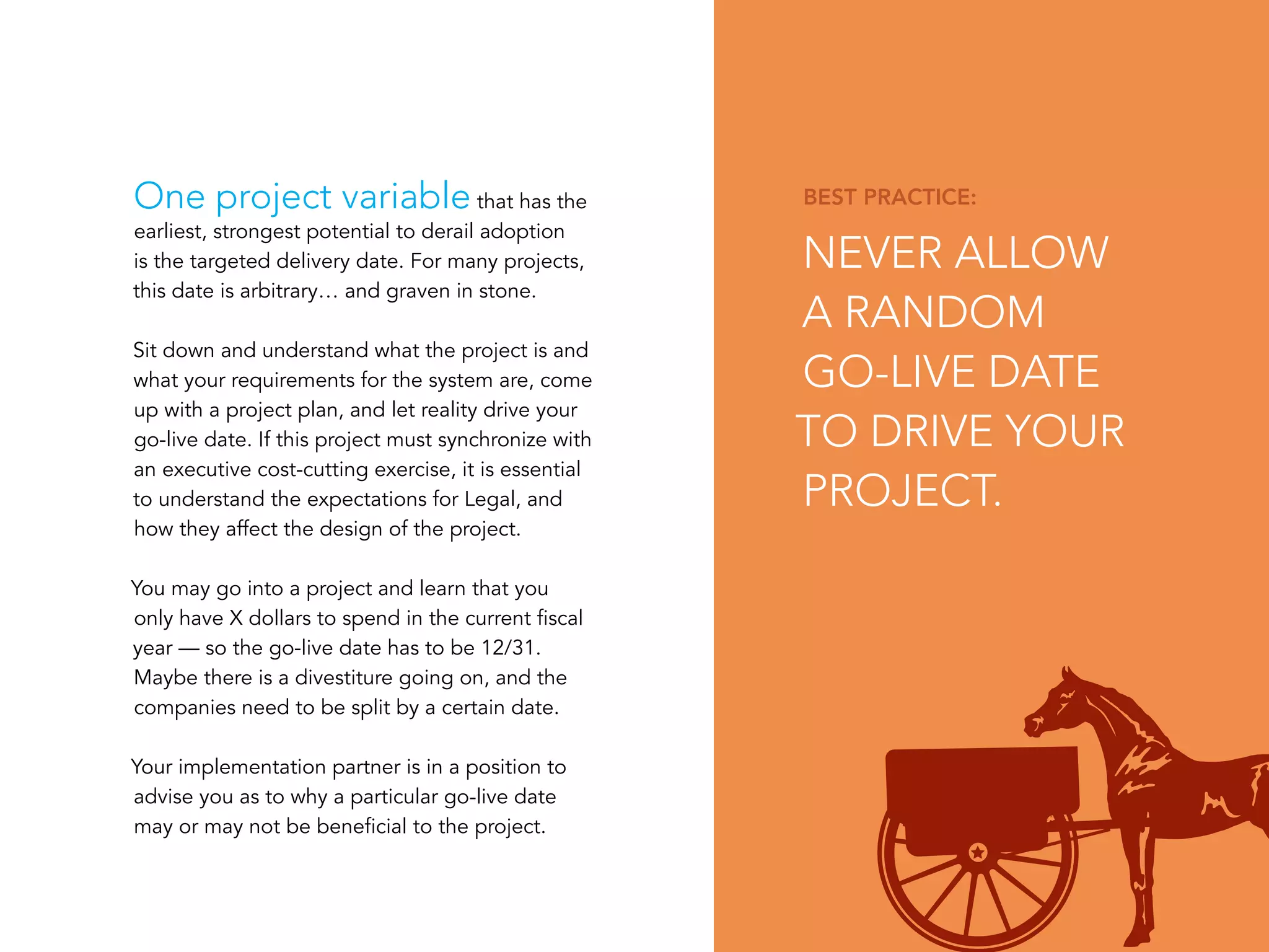 PAGE 4
BEST PRACTICE:
NEVER ALLOW
A RANDOM
GO-LIVE DATE
TO DRIVE YOUR
PROJECT.
One project variable that has the
earliest, strongest potential to derail adoption
is the targeted delivery date. For many projects,
this date is arbitrary… and graven in stone.
Sit down and understand what the project is and
what your requirements for the system are, come
up with a project plan, and let reality drive your
go-live date. If this project must synchronize with
an executive cost-cutting exercise, it is essential
to understand the expectations for Legal, and
how they affect the design of the project.
You may go into a project and learn that you
only have X dollars to spend in the current fiscal
year — so the go-live date has to be 12/31.
Maybe there is a divestiture going on, and the
companies need to be split by a certain date.
Your implementation partner is in a position to
advise you as to why a particular go-live date
may or may not be beneficial to the project.
 