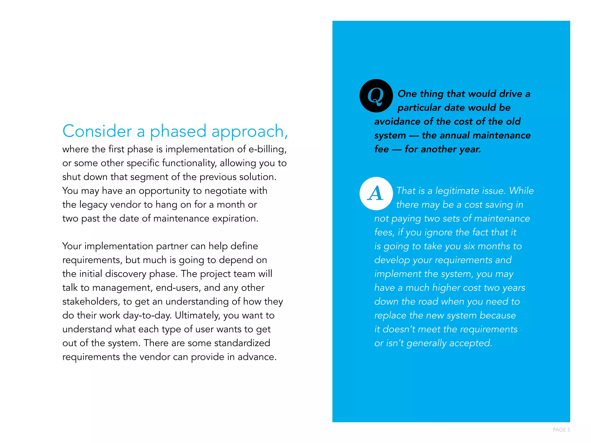 PAGE 5
Consider a phased approach,
where the first phase is implementation of e-billing,
or some other specific functionality, allowing you to
shut down that segment of the previous solution.
You may have an opportunity to negotiate with
the legacy vendor to hang on for a month or
two past the date of maintenance expiration.
Your implementation partner can help define
requirements, but much is going to depend on
the initial discovery phase. The project team will
talk to management, end-users, and any other
stakeholders, to get an understanding of how they
do their work day-to-day. Ultimately, you want to
understand what each type of user wants to get
out of the system. There are some standardized
requirements the vendor can provide in advance.
One thing that would drive a
particular date would be
avoidance of the cost of the old
system — the annual maintenance
fee — for another year.
That is a legitimate issue. While
there may be a cost saving in
not paying two sets of maintenance
fees, if you ignore the fact that it
is going to take you six months to
develop your requirements and
implement the system, you may
have a much higher cost two years
down the road when you need to
replace the new system because
it doesn’t meet the requirements
or isn’t generally accepted.
A
Q
 