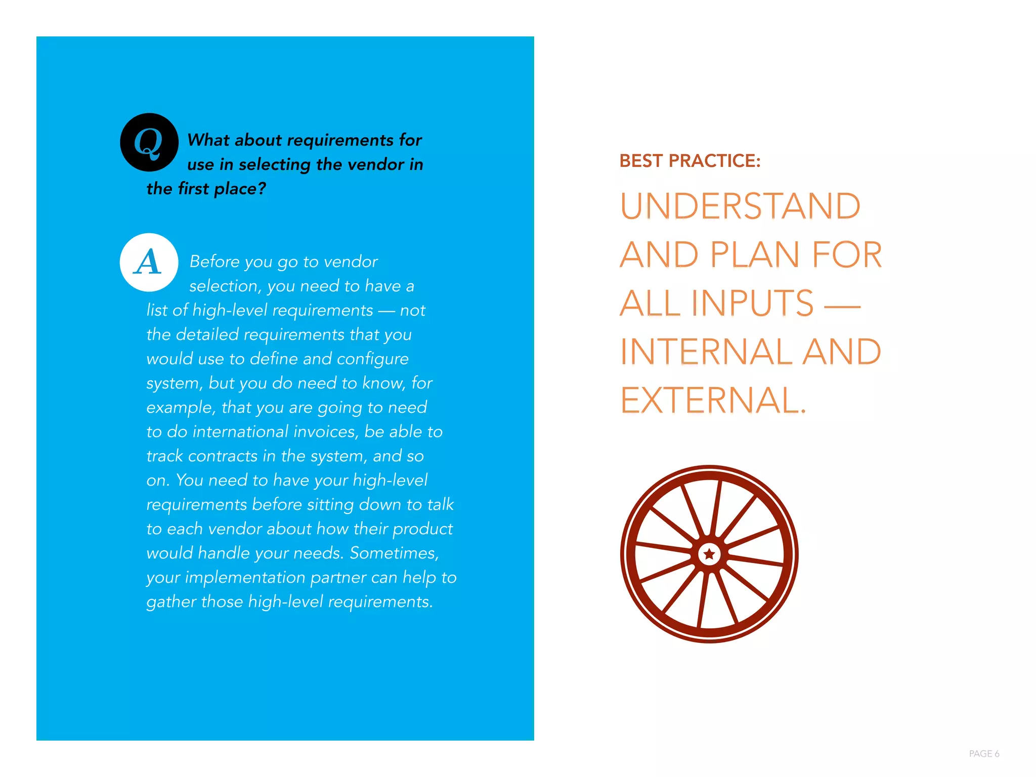 PAGE 6
What about requirements for
use in selecting the vendor in
the first place?
Before you go to vendor
selection, you need to have a
list of high-level requirements — not
the detailed requirements that you
would use to define and configure
system, but you do need to know, for
example, that you are going to need
to do international invoices, be able to
track contracts in the system, and so
on. You need to have your high-level
requirements before sitting down to talk
to each vendor about how their product
would handle your needs. Sometimes,
your implementation partner can help to
gather those high-level requirements.
BEST PRACTICE:
UNDERSTAND
AND PLAN FOR
ALL INPUTS —
INTERNAL AND
EXTERNAL.:
A
Q
 