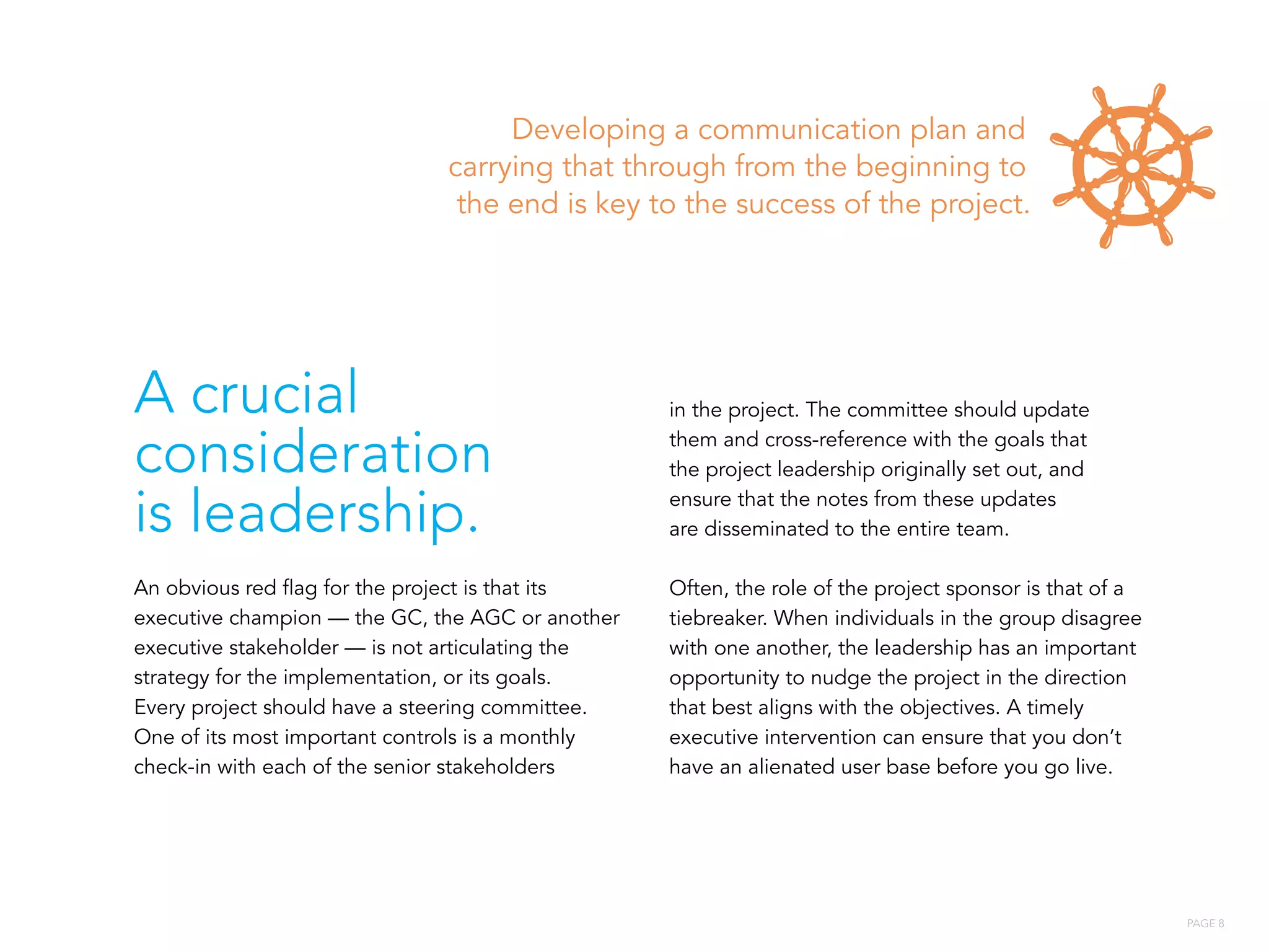 PAGE 8
Developing a communication plan and
carrying that through from the beginning to
the end is key to the success of the project.
A crucial
consideration
is leadership.
An obvious red flag for the project is that its
executive champion — the GC, the AGC or another
executive stakeholder — is not articulating the
strategy for the implementation, or its goals.
Every project should have a steering committee.
One of its most important controls is a monthly
check-in with each of the senior stakeholders
in the project. The committee should update
them and cross-reference with the goals that
the project leadership originally set out, and
ensure that the notes from these updates
are disseminated to the entire team.
Often, the role of the project sponsor is that of a
tiebreaker. When individuals in the group disagree
with one another, the leadership has an important
opportunity to nudge the project in the direction
that best aligns with the objectives. A timely
executive intervention can ensure that you don’t
have an alienated user base before you go live.
 