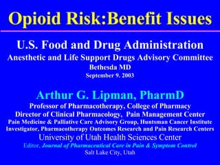 Opioid Risk:Benefit Issues U.S. Food and Drug Administration Anesthetic and Life Support Drugs Advisory Committee Bethesda MD September 9. 2003 Arthur G. Lipman, PharmD Professor of Pharmacotherapy, College of Pharmacy Director of Clinical Pharmacology,  Pain Management Center Pain Medicine & Palliative Care Advisory Group, Huntsman Cancer Institute Investigator, Pharmacotherapy Outcomes Research and Pain Research Centers University of Utah Health Sciences Center Editor,  Journal of Pharmaceutical Care in Pain & Symptom Control Salt Lake City, Utah 