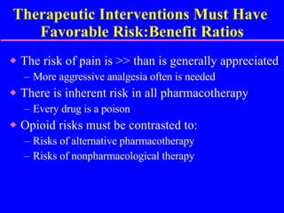 Therapeutic Interventions Must Have  Favorable Risk:Benefit Ratios The risk of pain is >> than is generally appreciated More aggressive analgesia often is needed There is inherent risk in all pharmacotherapy Every drug is a poison Opioid risks must be contrasted to: Risks of alternative pharmacotherapy Risks of nonpharmacological therapy 