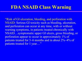 FDA NSAID Class Warning “ Risk of GI ulceration, bleeding, and perforation with NSAID:  Serious GI toxicity such as bleeding, ulceration, and perforation can occur at any time, with or without warning symptoms, in patients treated chronically with NSAID…symptomatic upper GI ulcers, gross bleeding, or perforation appear to occur in approximately 1% of patients treated for 3–6 months and in about 2%–4% of patients treated for 1 year…” 