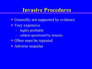 Invasive Procedures Generally not supported by evidence Very expensive highly profitable  seldom questioned by insurers  Often must be repeated Adverse sequelae 