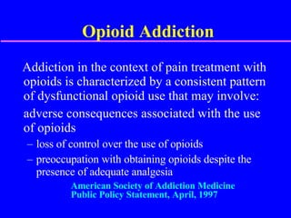 Opioid Addiction Addiction in the context of pain treatment with opioids is characterized by a consistent pattern of dysfunctional opioid use that may involve: adverse consequences associated with the use  of opioids loss of control over the use of opioids preoccupation with obtaining opioids despite the presence of adequate analgesia American Society of Addiction Medicine Public Policy Statement, April, 1997 