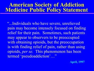 American Society of Addiction Medicine Public Policy Statement “...Individuals who have severe, unrelieved pain may become intensely focused on finding relief for their pain.  Sometimes, such patients may appear to observers to be preoccupied with obtaining opioids, but the preoccupation is with finding relief of pain, rather than using opioids,  per se.  This phenomenon has been termed ‘pseudoaddiction’…” April, 1997 