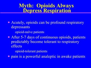 Myth:  Opioids Always  Depress Respiration Acutely, opioids can be profound respiratory depressants opioid-naïve patients After 5-7 days of continuous opioids, patients predictably become tolerant to respiratory effects opioid-tolerant patients pain is a powerful analeptic in awake patients  