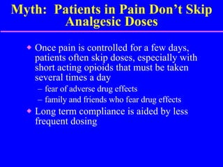 Myth:  Patients in Pain Don’t Skip Analgesic Doses Once pain is controlled for a few days, patients often skip doses, especially with short acting opioids that must be taken several times a day fear of adverse drug effects family and friends who fear drug effects Long term compliance is aided by less frequent dosing 