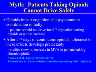 Myth:  Patients Taking Opioids Cannot Drive Safely Opioids impair cognition and psychomotor coordination initially patients should not drive for 5-7 days after starting  opioids or a dose increase After 5-7 days of continuous opioids, tolerance to these effects develops predictably  studies show no increase in MVA in patients taking  chronic opioids Vainio A et al.  Lancet 1995;346:667-70 Fishbain D et al. J Pain Palliative Care Pharmacotherap 2002;16(1):9-28. 