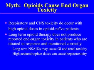 Myth:  Opioids Cause End Organ Toxicity Respiratory and CNS toxicity do occur with  high opioid doses in opioid-naïve patients Long term opioid therapy does not produce reported end-organ toxicity in patients who are titrated to response and monitored correctly Long term NSAIDs may cause GI and renal toxicity  High acetaminophen doses can cause hepatotoxicity 