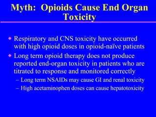 Myth:  Opioids Cause End Organ Toxicity Respiratory and CNS toxicity have occurred with high opioid doses in opioid-naïve patients Long term opioid therapy does not produce reported end-organ toxicity in patients who are titrated to response and monitored correctly Long term NSAIDs may cause GI and renal toxicity  High acetaminophen doses can cause hepatotoxicity 