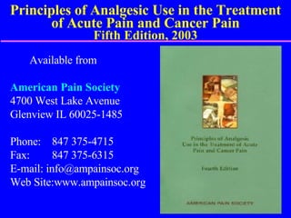 Principles of Analgesic Use in the Treatment of Acute Pain and Cancer Pain Fifth Edition, 2003 Available from American Pain Society 4700 West Lake Avenue Glenview IL 60025-1485 Phone:  847 375-4715 Fax:  847 375-6315 E-mail: info@ampainsoc.org Web Site:www.ampainsoc.org 