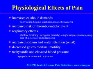 Physiological  Effects of Pain increased catabolic demands poor wound healing, weakness, muscle breakdown increased risk of thromboembolic event respiratory effects shallow breathing, tachypnea (acutely), cough suppression increasing risk of atelectasis and pneumonia increased sodium and water retention (renal) decreased gastrointestinal motility tachycardia and elevated blood pressure sympathetic autonomic activation AHCPR Acute & Cancer Pain Guidelines: www.ahrq.gov 