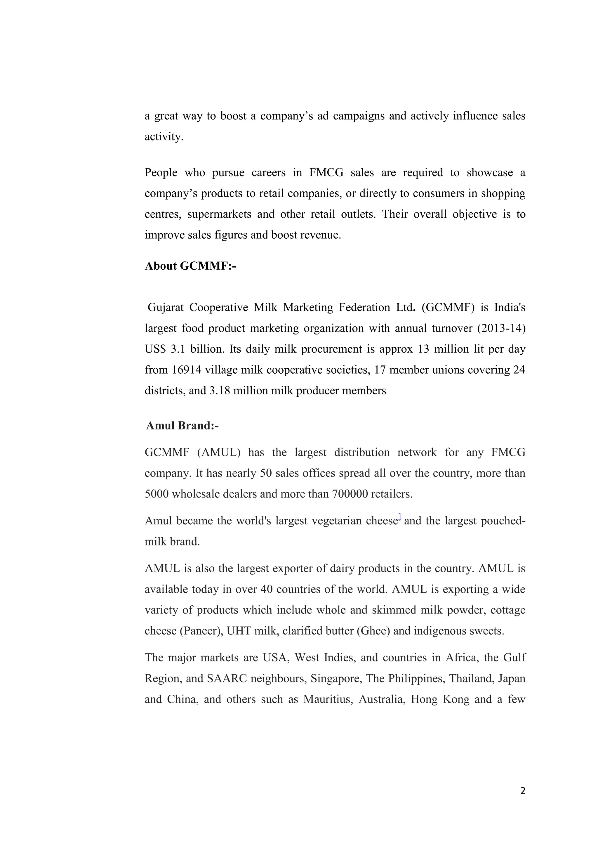 2
a great way to boost a company’s ad campaigns and actively influence sales
activity.
People who pursue careers in FMCG sales are required to showcase a
company’s products to retail companies, or directly to consumers in shopping
centres, supermarkets and other retail outlets. Their overall objective is to
improve sales figures and boost revenue.
About GCMMF:-
Gujarat Cooperative Milk Marketing Federation Ltd. (GCMMF) is India's
largest food product marketing organization with annual turnover (2013-14)
US$ 3.1 billion. Its daily milk procurement is approx 13 million lit per day
from 16914 village milk cooperative societies, 17 member unions covering 24
districts, and 3.18 million milk producer members
Amul Brand:-
GCMMF (AMUL) has the largest distribution network for any FMCG
company. It has nearly 50 sales offices spread all over the country, more than
5000 wholesale dealers and more than 700000 retailers.
Amul became the world's largest vegetarian cheese]
and the largest pouched-
milk brand.
AMUL is also the largest exporter of dairy products in the country. AMUL is
available today in over 40 countries of the world. AMUL is exporting a wide
variety of products which include whole and skimmed milk powder, cottage
cheese (Paneer), UHT milk, clarified butter (Ghee) and indigenous sweets.
The major markets are USA, West Indies, and countries in Africa, the Gulf
Region, and SAARC neighbours, Singapore, The Philippines, Thailand, Japan
and China, and others such as Mauritius, Australia, Hong Kong and a few
 