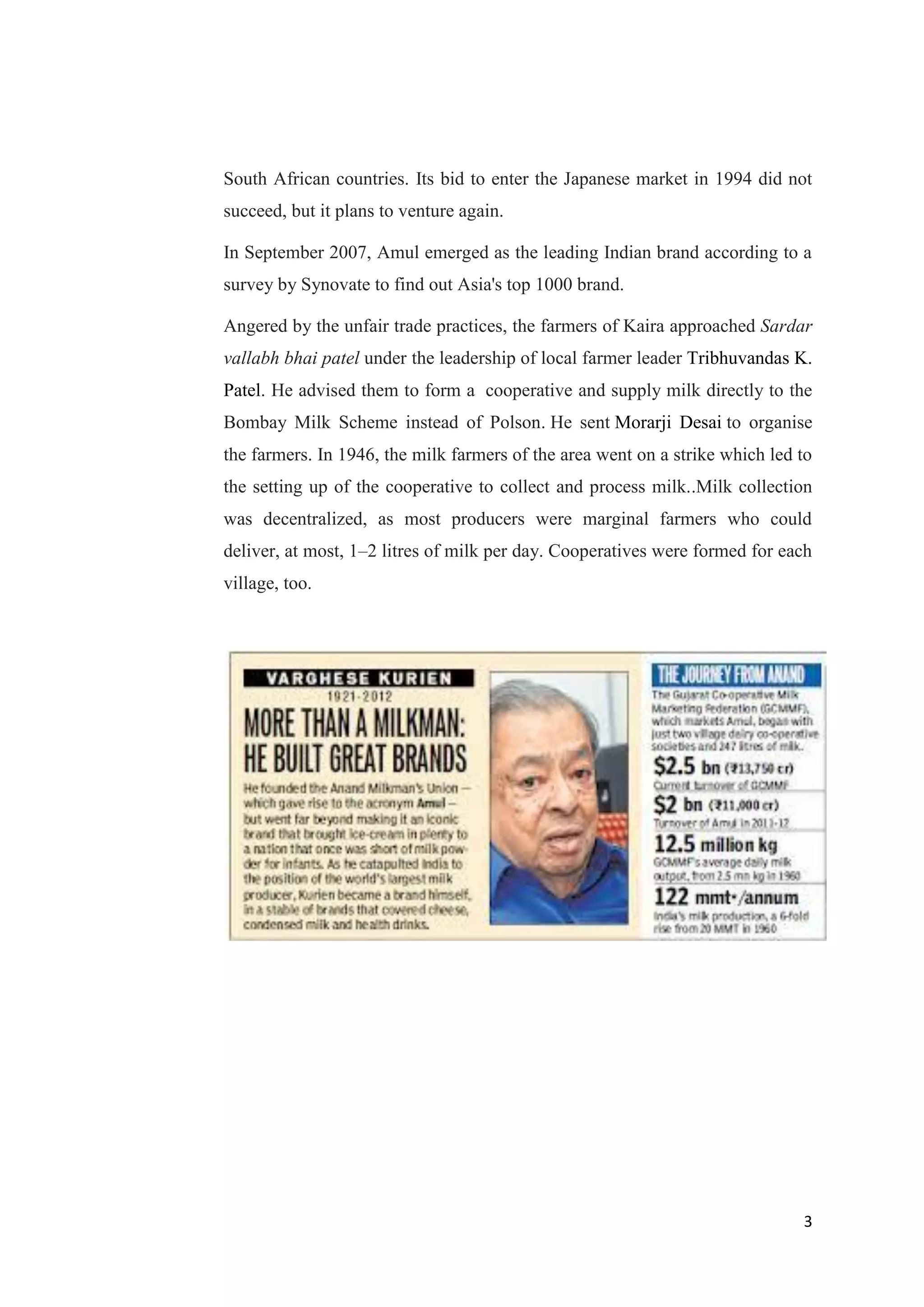3
South African countries. Its bid to enter the Japanese market in 1994 did not
succeed, but it plans to venture again.
In September 2007, Amul emerged as the leading Indian brand according to a
survey by Synovate to find out Asia's top 1000 brand.
Angered by the unfair trade practices, the farmers of Kaira approached Sardar
vallabh bhai patel under the leadership of local farmer leader Tribhuvandas K.
Patel. He advised them to form a cooperative and supply milk directly to the
Bombay Milk Scheme instead of Polson. He sent Morarji Desai to organise
the farmers. In 1946, the milk farmers of the area went on a strike which led to
the setting up of the cooperative to collect and process milk..Milk collection
was decentralized, as most producers were marginal farmers who could
deliver, at most, 1–2 litres of milk per day. Cooperatives were formed for each
village, too.
 