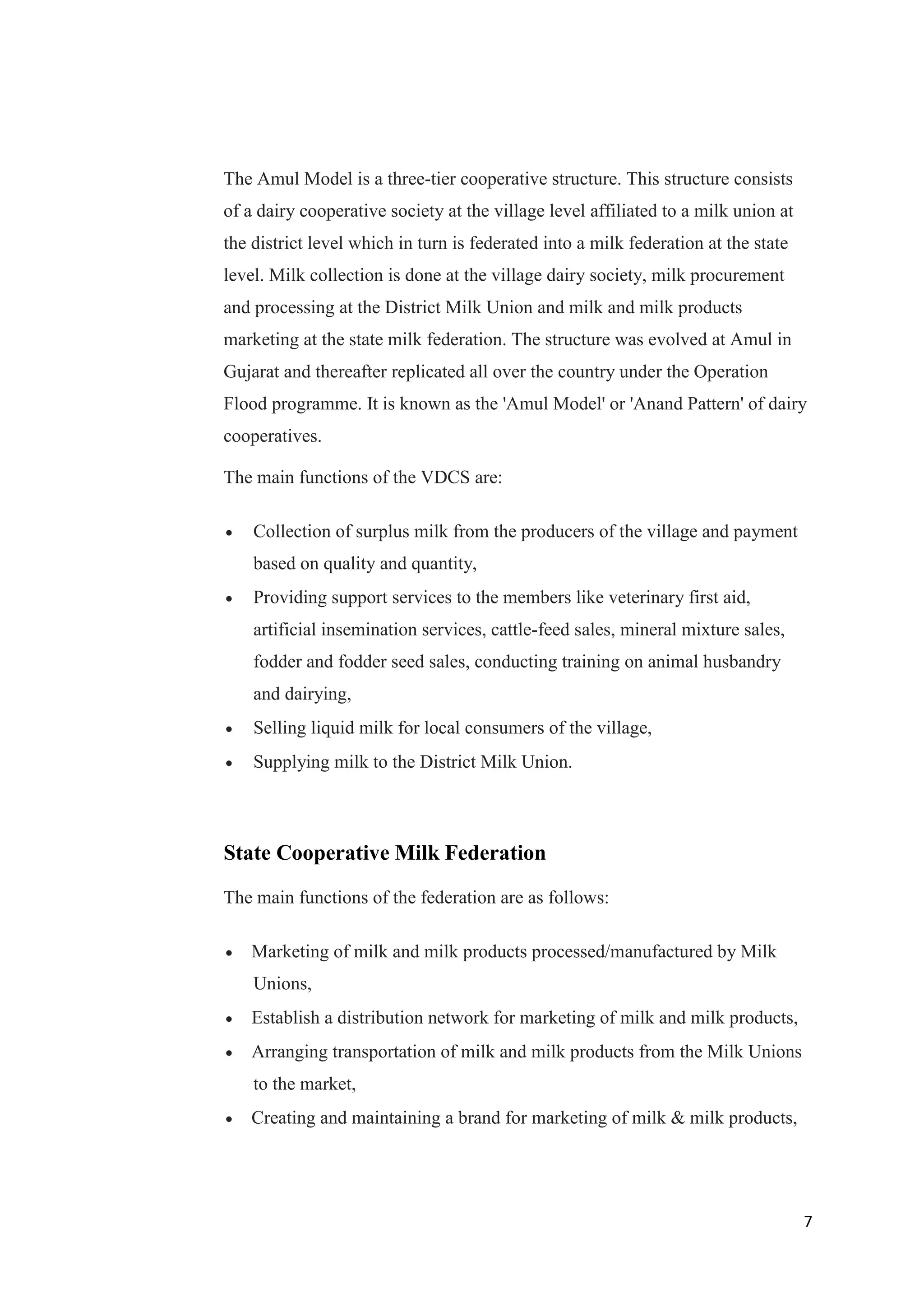 7
The Amul Model is a three-tier cooperative structure. This structure consists
of a dairy cooperative society at the village level affiliated to a milk union at
the district level which in turn is federated into a milk federation at the state
level. Milk collection is done at the village dairy society, milk procurement
and processing at the District Milk Union and milk and milk products
marketing at the state milk federation. The structure was evolved at Amul in
Gujarat and thereafter replicated all over the country under the Operation
Flood programme. It is known as the 'Amul Model' or 'Anand Pattern' of dairy
cooperatives.
The main functions of the VDCS are:
 Collection of surplus milk from the producers of the village and payment
based on quality and quantity,
 Providing support services to the members like veterinary first aid,
artificial insemination services, cattle-feed sales, mineral mixture sales,
fodder and fodder seed sales, conducting training on animal husbandry
and dairying,
 Selling liquid milk for local consumers of the village,
 Supplying milk to the District Milk Union.
State Cooperative Milk Federation
The main functions of the federation are as follows:
 Marketing of milk and milk products processed/manufactured by Milk
Unions,
 Establish a distribution network for marketing of milk and milk products,
 Arranging transportation of milk and milk products from the Milk Unions
to the market,
 Creating and maintaining a brand for marketing of milk & milk products,
 